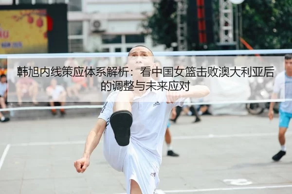 韩旭内线策应体系解析：看中国女篮击败澳大利亚后的调整与未来应对