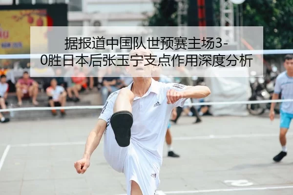 据报道中国队世预赛主场3-0胜日本后张玉宁支点作用深度分析