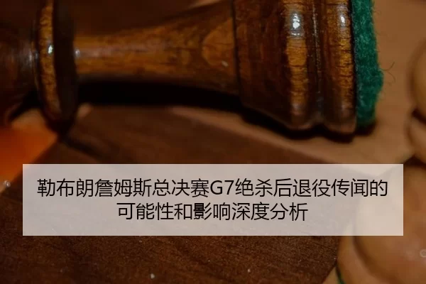 勒布朗詹姆斯总决赛G7绝杀后退役传闻的可能性和影响深度分析