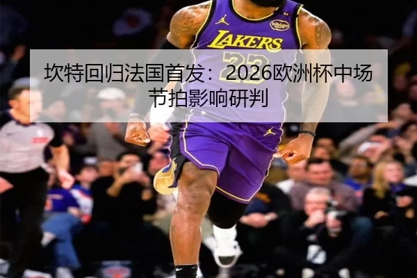 坎特回归法国首发：2026欧洲杯中场节拍影响研判