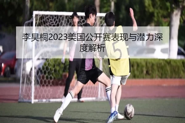 李昊桐2023美国公开赛表现与潜力深度解析