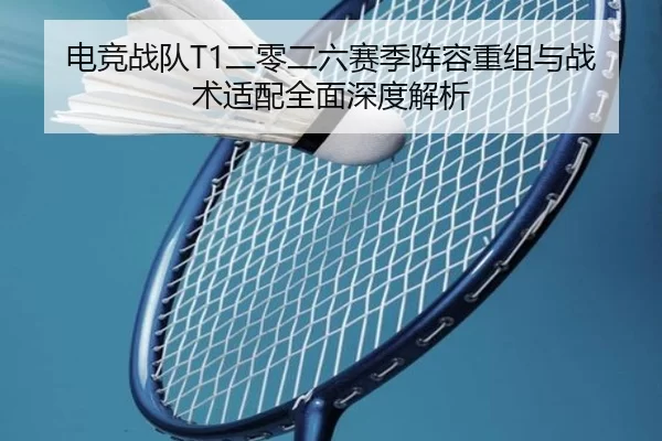 电竞战队T1二零二六赛季阵容重组与战术适配全面深度解析