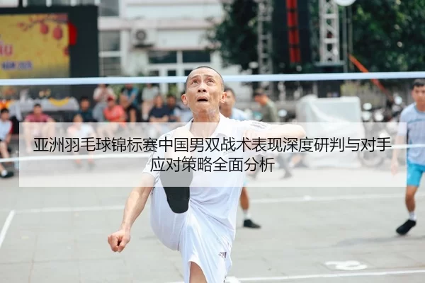 亚洲羽毛球锦标赛中国男双战术表现深度研判与对手应对策略全面分析