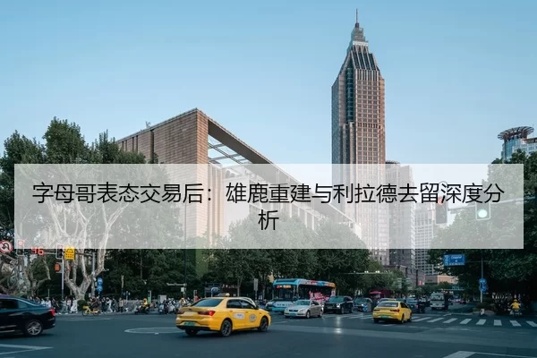 字母哥表态交易后：雄鹿重建与利拉德去留深度分析
