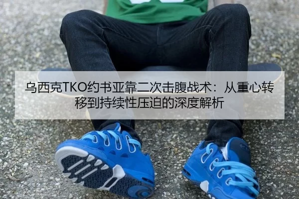 乌西克TKO约书亚靠二次击腹战术：从重心转移到持续性压迫的深度解析